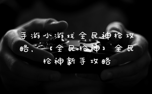 手游小游戏全民神枪攻略，【全民枪神】全民枪神新手攻略