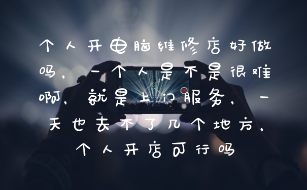 个人开电脑维修店好做吗，一个人是不是很难啊，就是上门服务，一天也去不了几个地方，个人开店可行吗