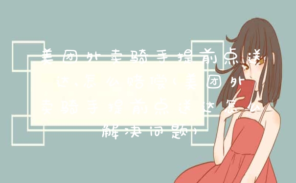 美团外卖骑手提前点送达,怎么赔偿(美团外卖骑手提前点送达怎么解决问题)