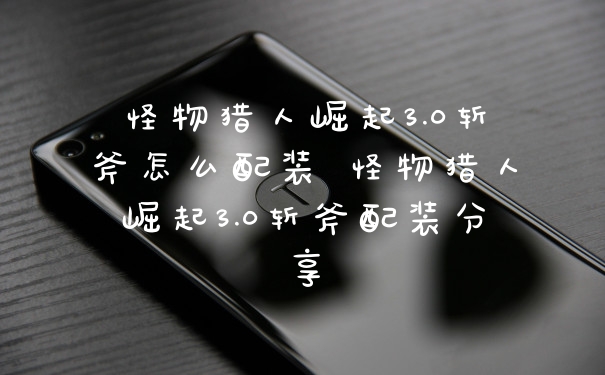 怪物猎人崛起3.0斩斧怎么配装 怪物猎人崛起3.0斩斧配装分享