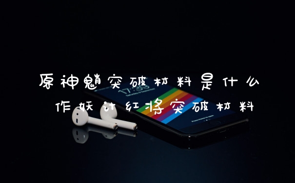 原神魈突破材料是什么 作妖计红将突破材料