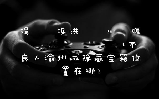 涓嶈壇浜洪噷闈㈢殑娓濆窞鍩庢槸鍝噷(不良人渝州城隐藏宝箱位置在哪)