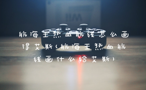 航海王热血航线怎么画得艾斯(航海王热血航线画什么给艾斯)