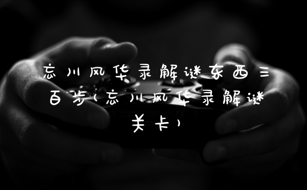 忘川风华录解谜东西三百步(忘川风华录解谜关卡)