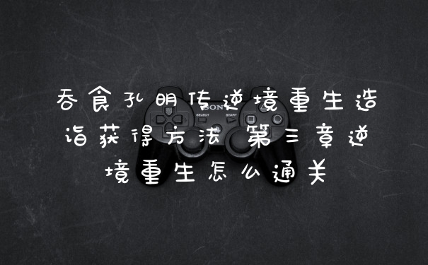 吞食孔明传逆境重生造诣获得方法 第三章逆境重生怎么通关