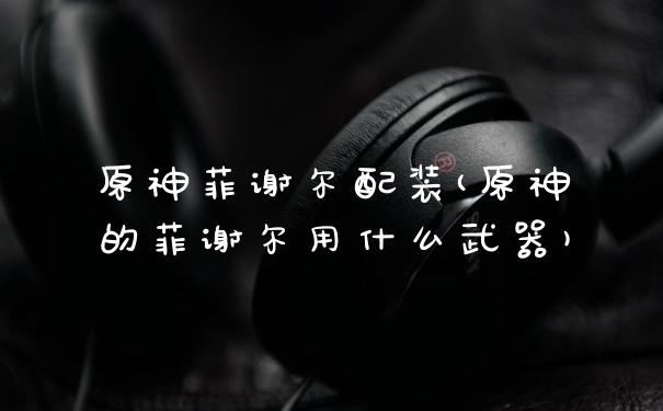 原神菲谢尔配装(原神的菲谢尔用什么武器)