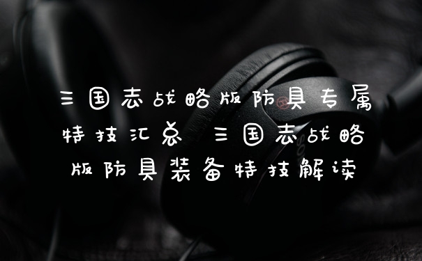 三国志战略版防具专属特技汇总 三国志战略版防具装备特技解读