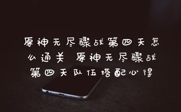 原神无尽骤战第四天怎么通关 原神无尽骤战第四天队伍搭配心得