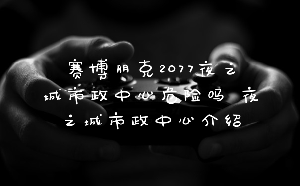 赛博朋克2077夜之城市政中心危险吗 夜之城市政中心介绍