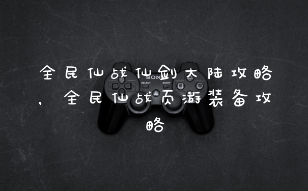 全民仙战仙剑大陆攻略，全民仙战页游装备攻略
