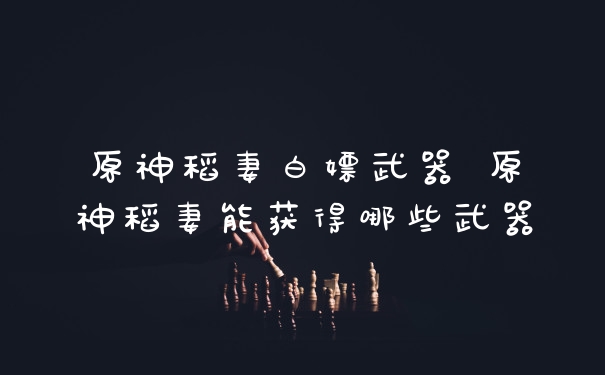 原神稻妻白嫖武器 原神稻妻能获得哪些武器
