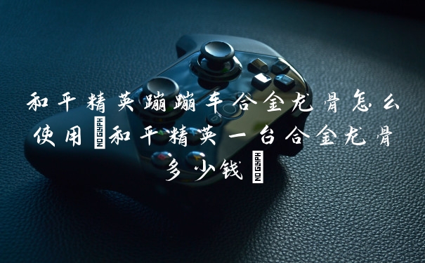 和平精英蹦蹦车合金龙骨怎么使用(和平精英一台合金龙骨多少钱)
