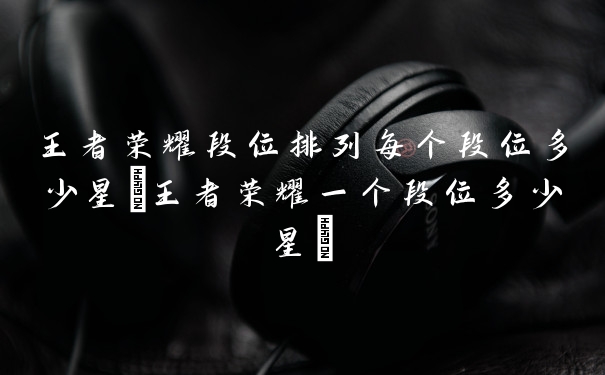 王者荣耀段位排列每个段位多少星(王者荣耀一个段位多少星)