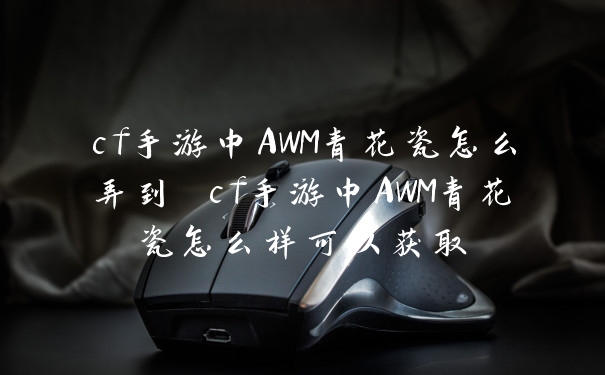 cf手游中AWM青花瓷怎么弄到 cf手游中AWM青花瓷怎么样可以获取