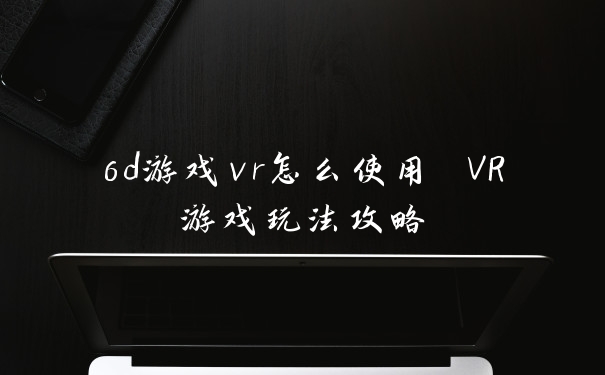 6d游戏vr怎么使用 VR游戏玩法攻略