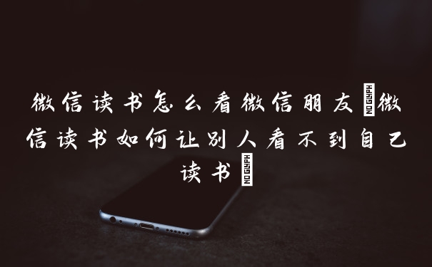 微信读书怎么看微信朋友(微信读书如何让别人看不到自己读书)