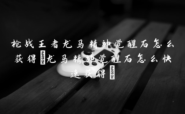 枪战王者龙马精神觉醒石怎么获得(龙马精神觉醒石怎么快速获得)