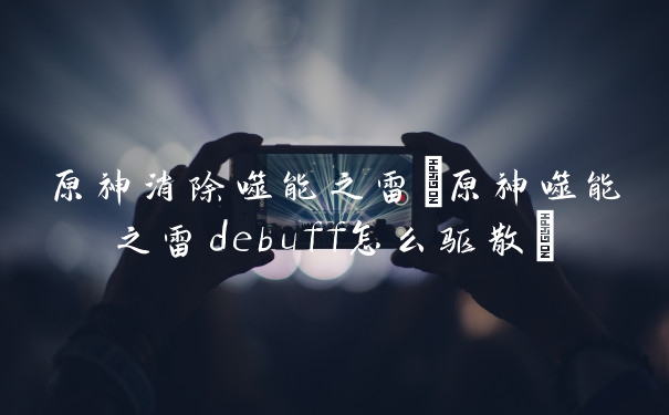 原神消除噬能之雷(原神噬能之雷debuff怎么驱散)