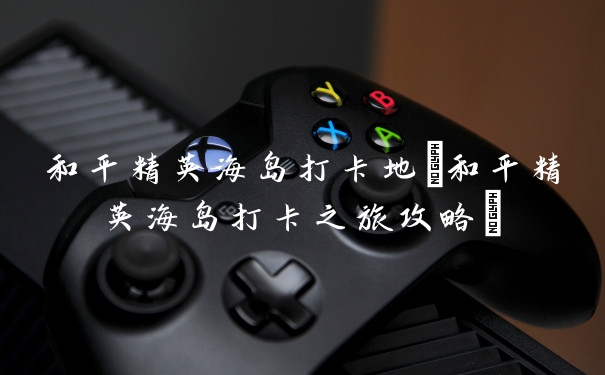 和平精英海岛打卡地(和平精英海岛打卡之旅攻略)