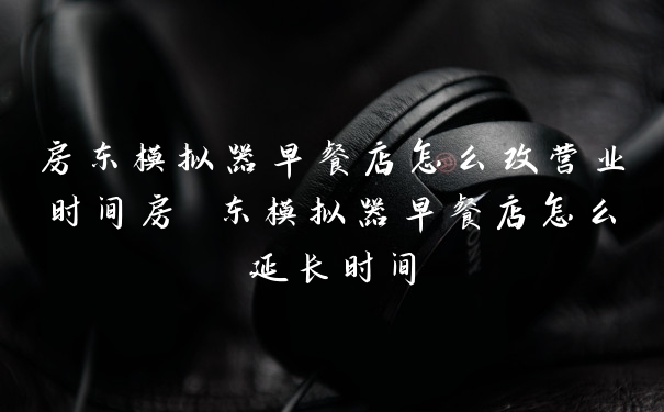 房东模拟器早餐店怎么改营业时间房 东模拟器早餐店怎么延长时间