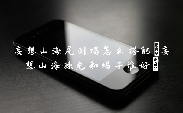 妄想山海尾刺蝎怎么搭配(妄想山海棘龙和蝎子谁好)