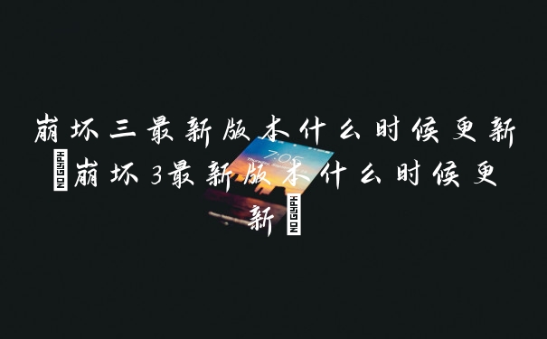 崩坏三最新版本什么时候更新(崩坏3最新版本什么时候更新)