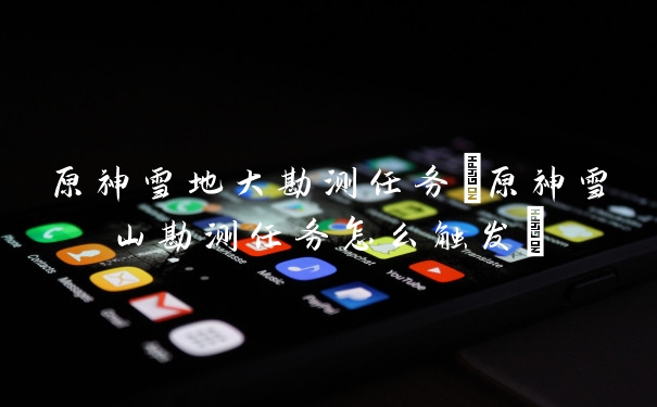 原神雪地大勘测任务(原神雪山勘测任务怎么触发)