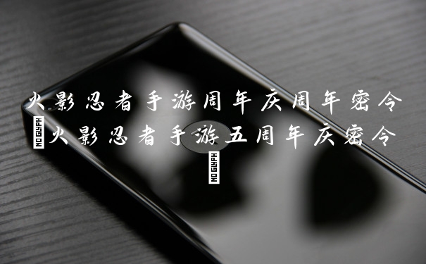 火影忍者手游周年庆周年密令(火影忍者手游五周年庆密令)
