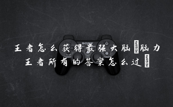 王者怎么获得最强大脑(脑力王者所有的答案怎么过)