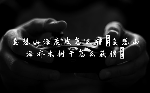 妄想山海鹿皮怎么得(妄想山海乔木树干怎么获得)