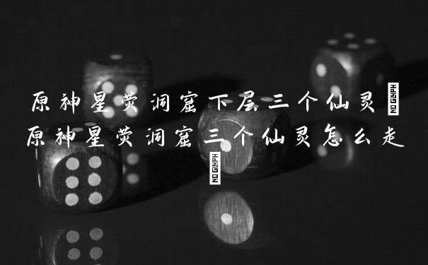 原神星荧洞窟下层三个仙灵(原神星荧洞窟三个仙灵怎么走)