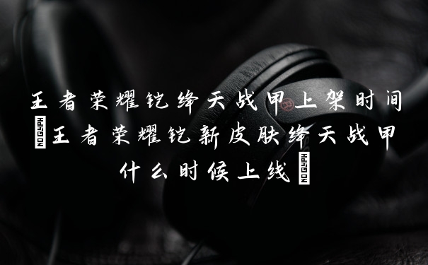 王者荣耀铠绛天战甲上架时间(王者荣耀铠新皮肤绛天战甲什么时候上线)