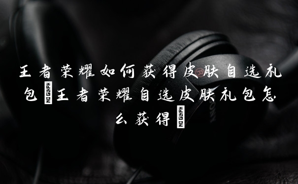 王者荣耀如何获得皮肤自选礼包(王者荣耀自选皮肤礼包怎么获得)