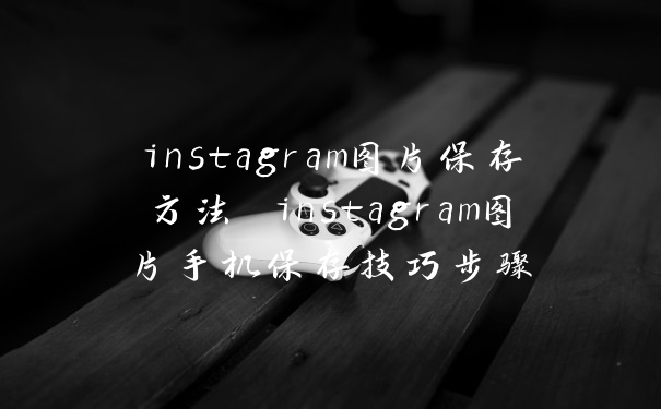 instagram图片保存方法 instagram图片手机保存技巧步骤