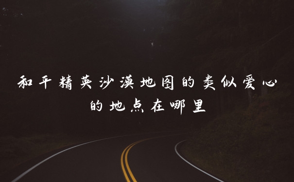 和平精英沙漠地图的类似爱心的地点在哪里