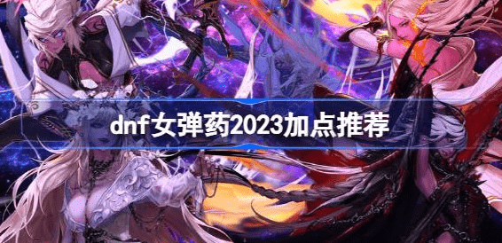 dnf女弹药2023怎么加点-dnf女弹药2023加点方案汇总