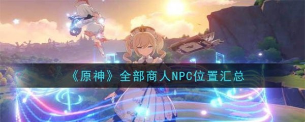 原神全部商人NPC位置总体评价表详情_所有商人NPC在哪里找