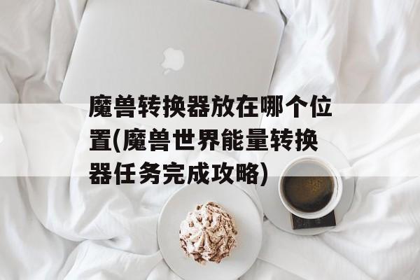 魔兽转换器放在哪个位置(魔兽世界能量转换器任务完成攻略)