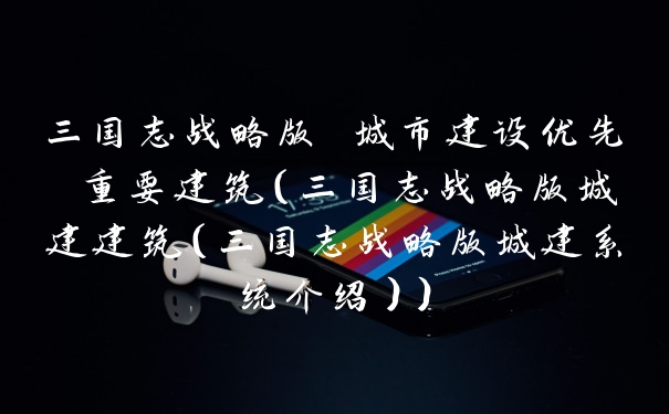 三国志战略版 城市建设优先 重要建筑(三国志战略版城建建筑(三国志战略版城建系统介绍))